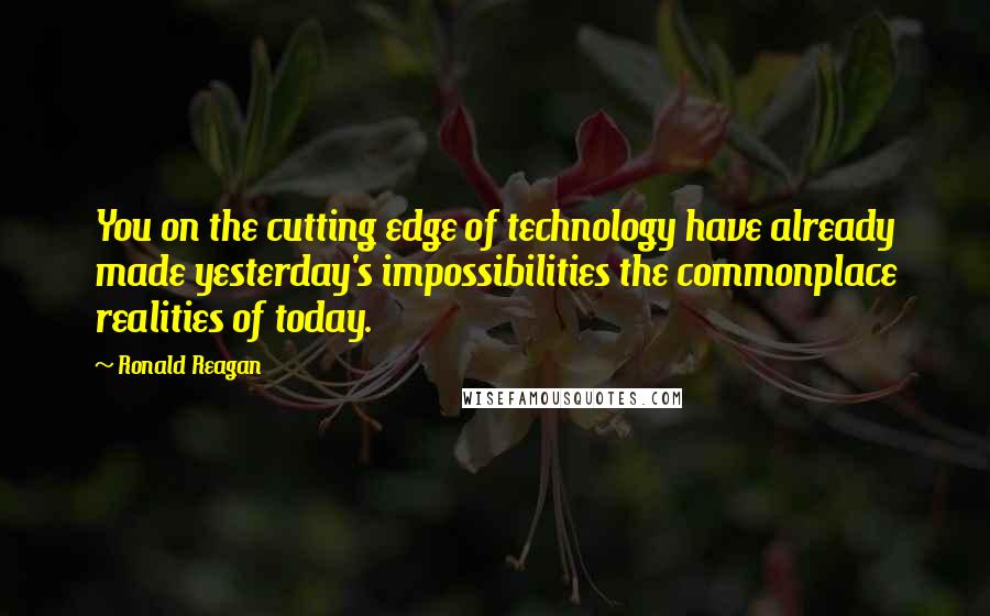 Ronald Reagan Quotes: You on the cutting edge of technology have already made yesterday's impossibilities the commonplace realities of today.