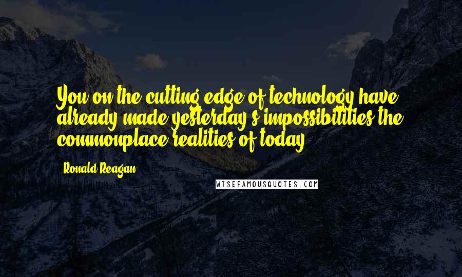 Ronald Reagan Quotes: You on the cutting edge of technology have already made yesterday's impossibilities the commonplace realities of today.