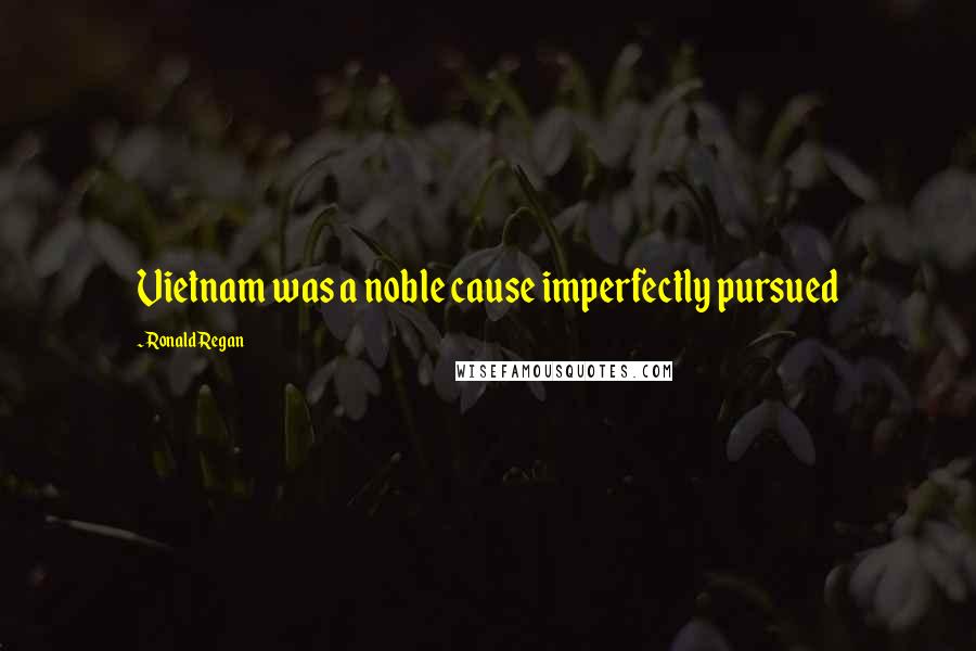Ronald Regan Quotes: Vietnam was a noble cause imperfectly pursued