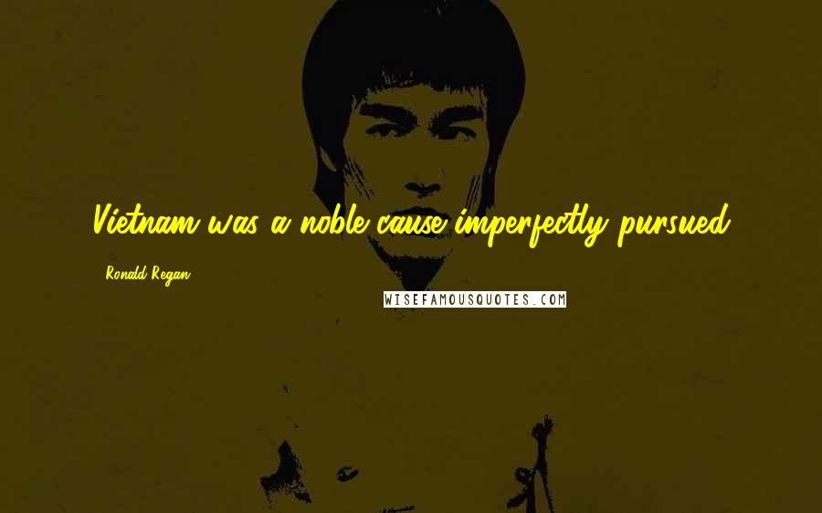 Ronald Regan Quotes: Vietnam was a noble cause imperfectly pursued