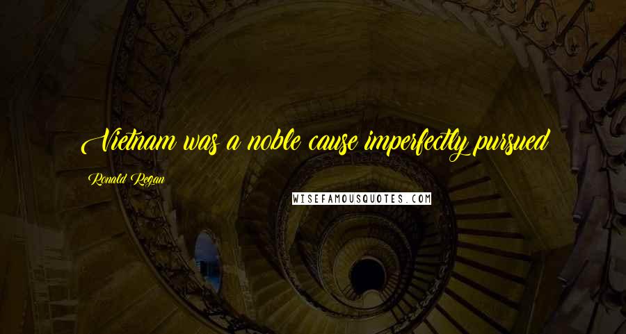 Ronald Regan Quotes: Vietnam was a noble cause imperfectly pursued