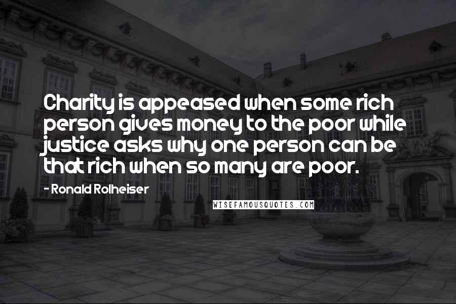 Ronald Rolheiser Quotes: Charity is appeased when some rich person gives money to the poor while justice asks why one person can be that rich when so many are poor.