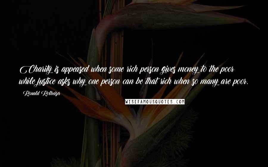 Ronald Rolheiser Quotes: Charity is appeased when some rich person gives money to the poor while justice asks why one person can be that rich when so many are poor.