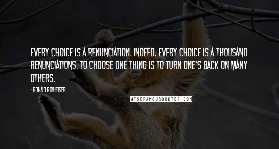 Ronald Rolheiser Quotes: Every choice is a renunciation. Indeed. Every choice is a thousand renunciations. To choose one thing is to turn one's back on many others.