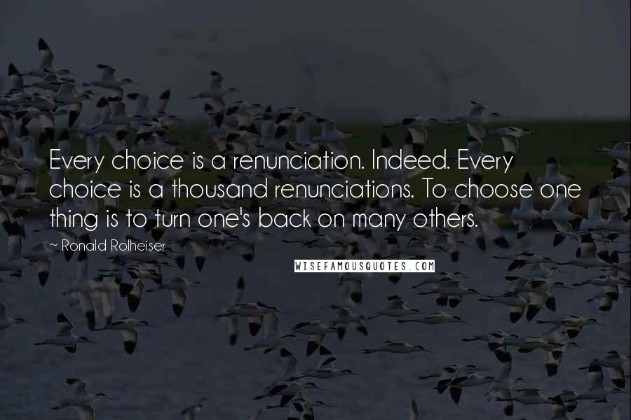 Ronald Rolheiser Quotes: Every choice is a renunciation. Indeed. Every choice is a thousand renunciations. To choose one thing is to turn one's back on many others.