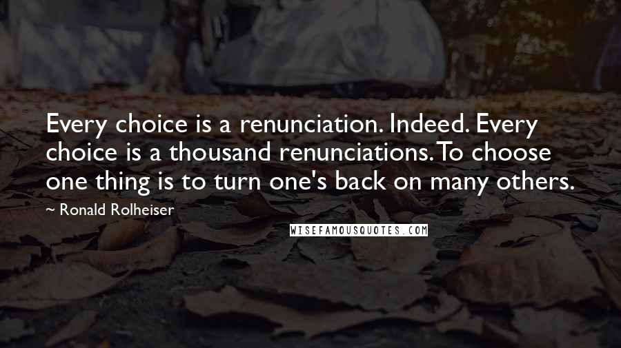 Ronald Rolheiser Quotes: Every choice is a renunciation. Indeed. Every choice is a thousand renunciations. To choose one thing is to turn one's back on many others.