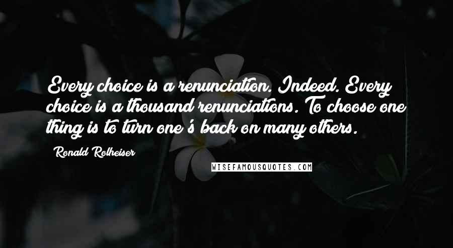 Ronald Rolheiser Quotes: Every choice is a renunciation. Indeed. Every choice is a thousand renunciations. To choose one thing is to turn one's back on many others.