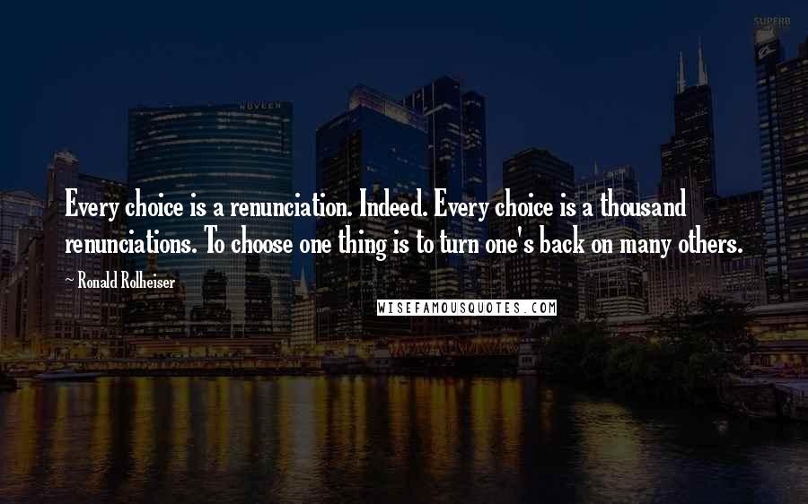 Ronald Rolheiser Quotes: Every choice is a renunciation. Indeed. Every choice is a thousand renunciations. To choose one thing is to turn one's back on many others.
