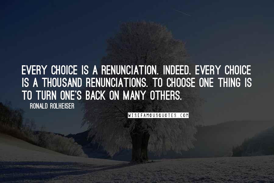 Ronald Rolheiser Quotes: Every choice is a renunciation. Indeed. Every choice is a thousand renunciations. To choose one thing is to turn one's back on many others.