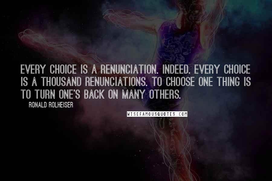 Ronald Rolheiser Quotes: Every choice is a renunciation. Indeed. Every choice is a thousand renunciations. To choose one thing is to turn one's back on many others.