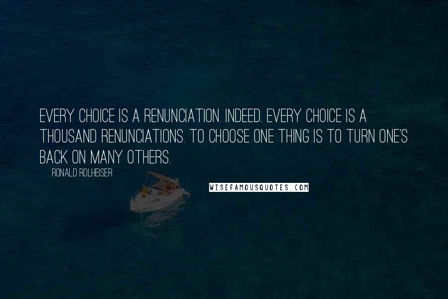 Ronald Rolheiser Quotes: Every choice is a renunciation. Indeed. Every choice is a thousand renunciations. To choose one thing is to turn one's back on many others.