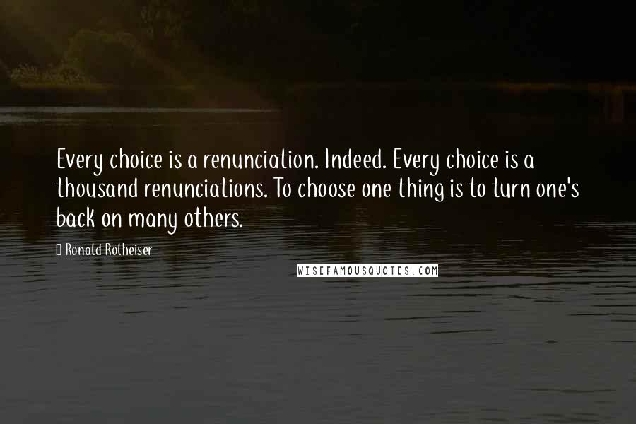 Ronald Rolheiser Quotes: Every choice is a renunciation. Indeed. Every choice is a thousand renunciations. To choose one thing is to turn one's back on many others.