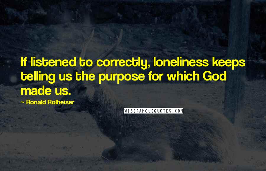 Ronald Rolheiser Quotes: If listened to correctly, loneliness keeps telling us the purpose for which God made us.