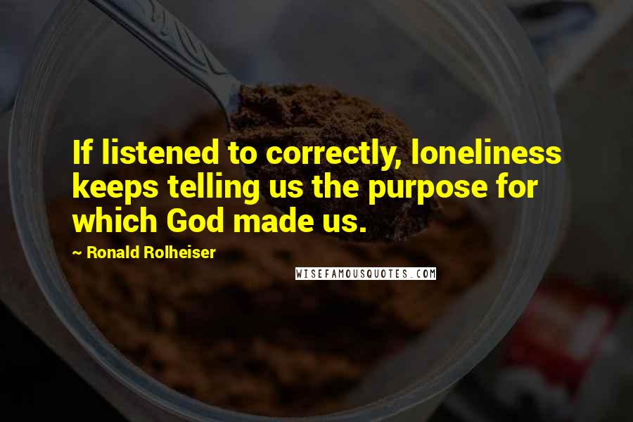 Ronald Rolheiser Quotes: If listened to correctly, loneliness keeps telling us the purpose for which God made us.