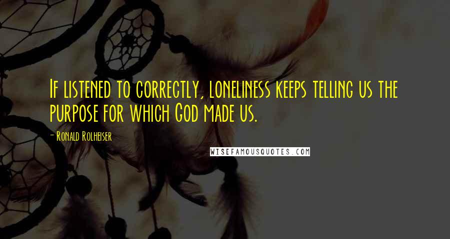 Ronald Rolheiser Quotes: If listened to correctly, loneliness keeps telling us the purpose for which God made us.