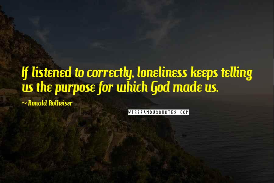 Ronald Rolheiser Quotes: If listened to correctly, loneliness keeps telling us the purpose for which God made us.