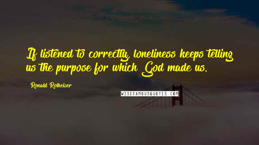 Ronald Rolheiser Quotes: If listened to correctly, loneliness keeps telling us the purpose for which God made us.