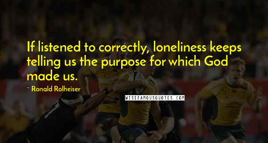 Ronald Rolheiser Quotes: If listened to correctly, loneliness keeps telling us the purpose for which God made us.