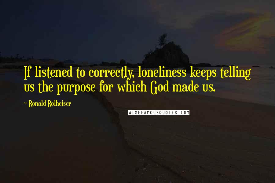 Ronald Rolheiser Quotes: If listened to correctly, loneliness keeps telling us the purpose for which God made us.