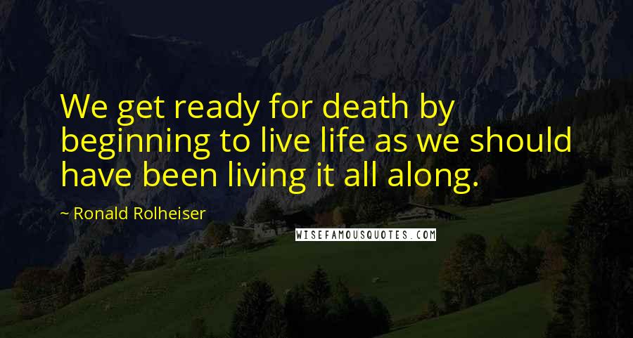 Ronald Rolheiser Quotes: We get ready for death by beginning to live life as we should have been living it all along.