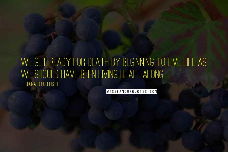 Ronald Rolheiser Quotes: We get ready for death by beginning to live life as we should have been living it all along.