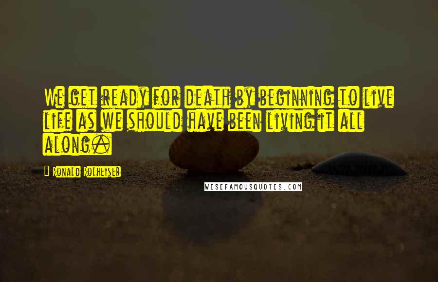 Ronald Rolheiser Quotes: We get ready for death by beginning to live life as we should have been living it all along.