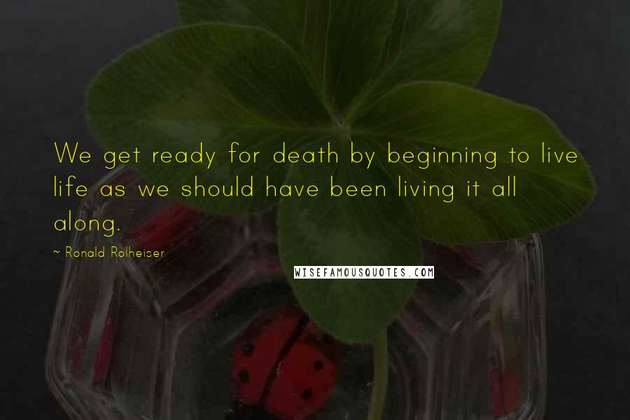 Ronald Rolheiser Quotes: We get ready for death by beginning to live life as we should have been living it all along.