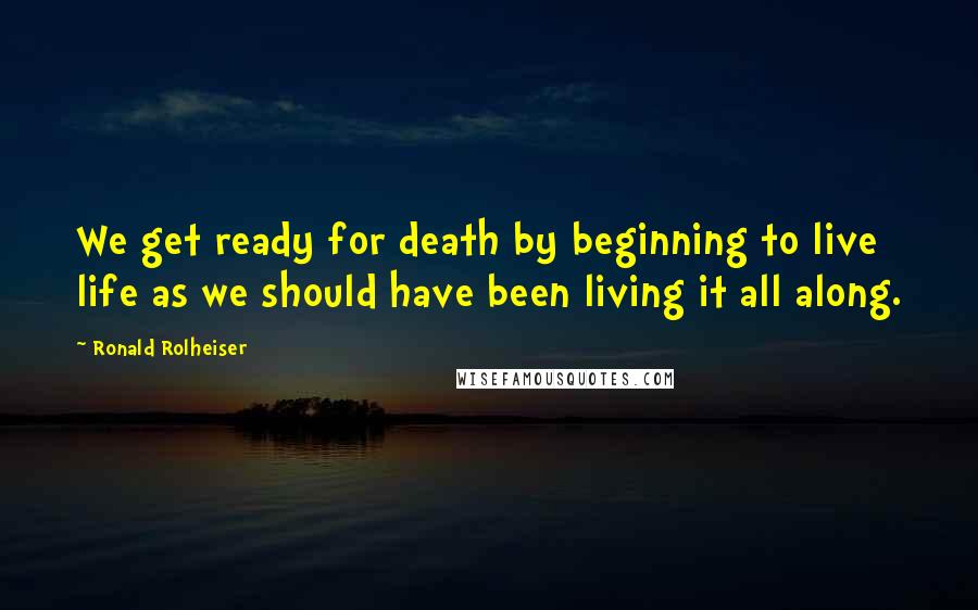 Ronald Rolheiser Quotes: We get ready for death by beginning to live life as we should have been living it all along.