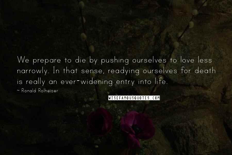 Ronald Rolheiser Quotes: We prepare to die by pushing ourselves to love less narrowly. In that sense, readying ourselves for death is really an ever-widening entry into life.