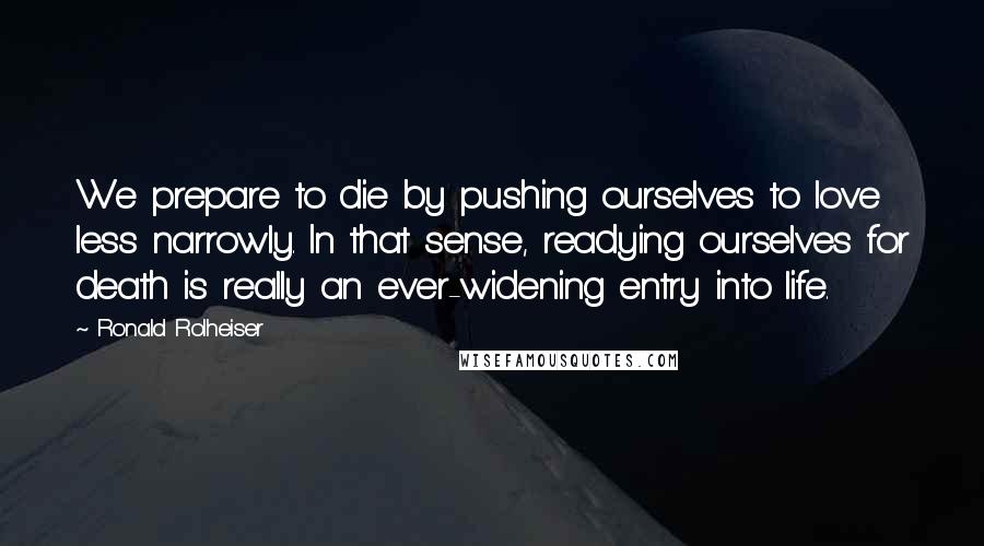 Ronald Rolheiser Quotes: We prepare to die by pushing ourselves to love less narrowly. In that sense, readying ourselves for death is really an ever-widening entry into life.