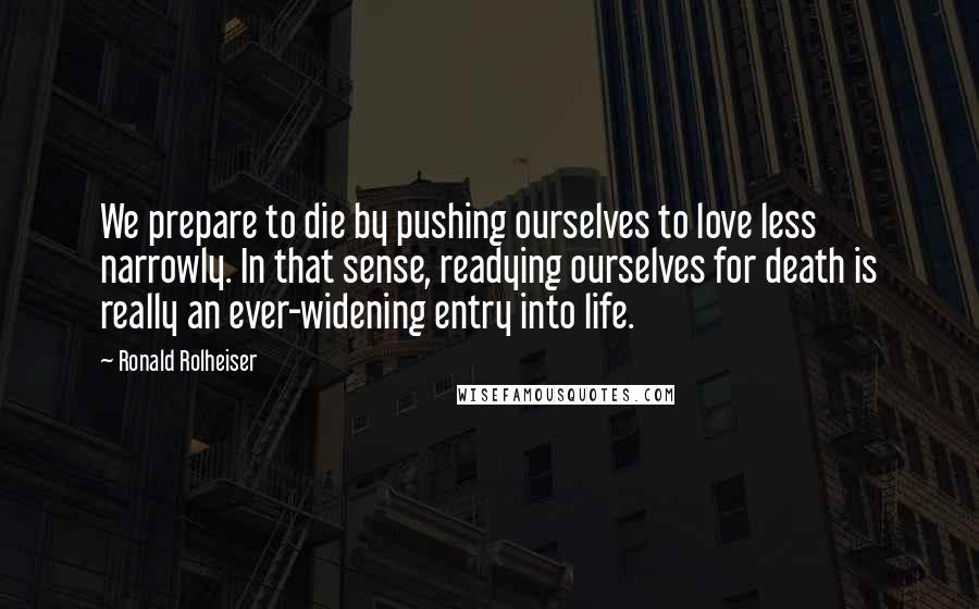 Ronald Rolheiser Quotes: We prepare to die by pushing ourselves to love less narrowly. In that sense, readying ourselves for death is really an ever-widening entry into life.