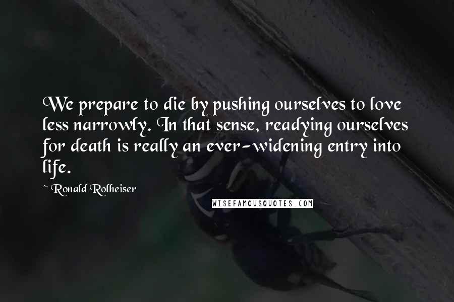 Ronald Rolheiser Quotes: We prepare to die by pushing ourselves to love less narrowly. In that sense, readying ourselves for death is really an ever-widening entry into life.