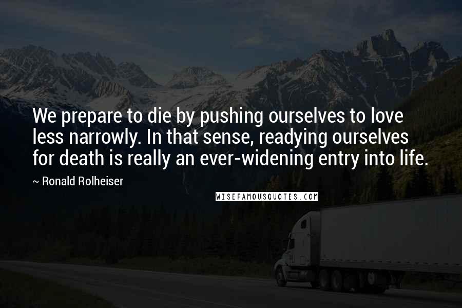 Ronald Rolheiser Quotes: We prepare to die by pushing ourselves to love less narrowly. In that sense, readying ourselves for death is really an ever-widening entry into life.