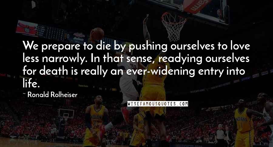 Ronald Rolheiser Quotes: We prepare to die by pushing ourselves to love less narrowly. In that sense, readying ourselves for death is really an ever-widening entry into life.