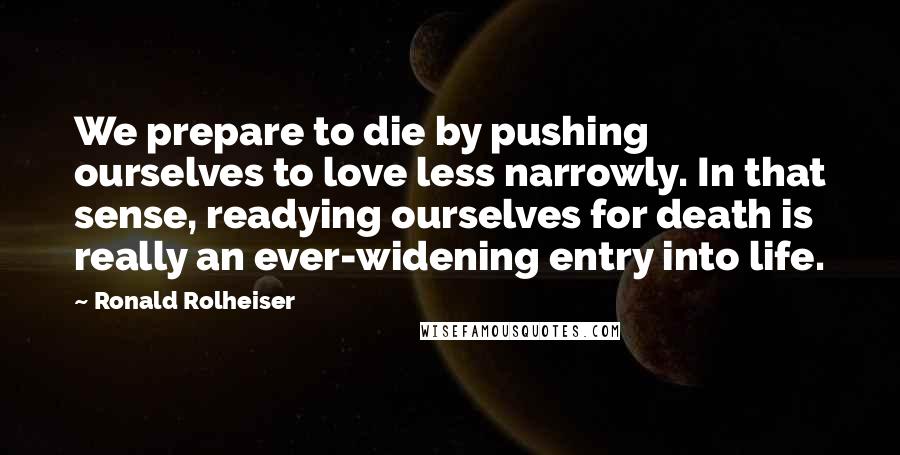 Ronald Rolheiser Quotes: We prepare to die by pushing ourselves to love less narrowly. In that sense, readying ourselves for death is really an ever-widening entry into life.