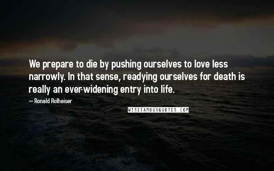 Ronald Rolheiser Quotes: We prepare to die by pushing ourselves to love less narrowly. In that sense, readying ourselves for death is really an ever-widening entry into life.