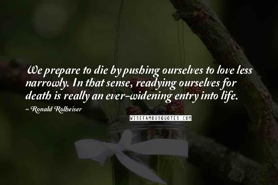 Ronald Rolheiser Quotes: We prepare to die by pushing ourselves to love less narrowly. In that sense, readying ourselves for death is really an ever-widening entry into life.