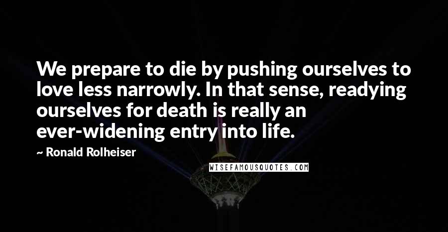 Ronald Rolheiser Quotes: We prepare to die by pushing ourselves to love less narrowly. In that sense, readying ourselves for death is really an ever-widening entry into life.