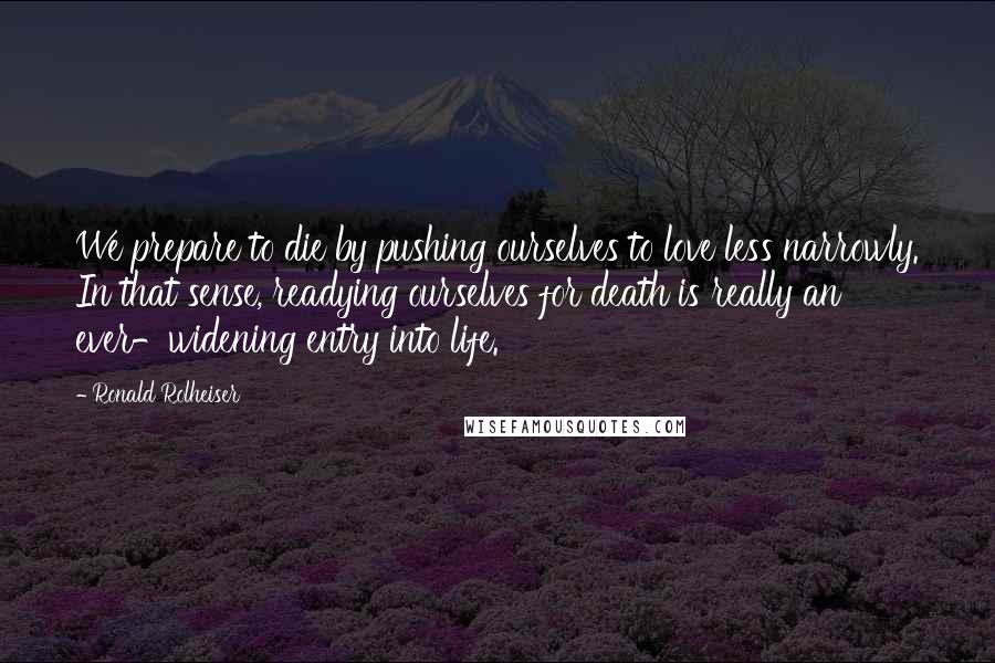 Ronald Rolheiser Quotes: We prepare to die by pushing ourselves to love less narrowly. In that sense, readying ourselves for death is really an ever-widening entry into life.