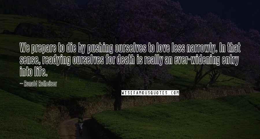 Ronald Rolheiser Quotes: We prepare to die by pushing ourselves to love less narrowly. In that sense, readying ourselves for death is really an ever-widening entry into life.