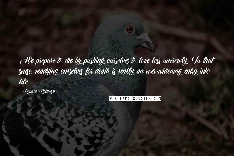 Ronald Rolheiser Quotes: We prepare to die by pushing ourselves to love less narrowly. In that sense, readying ourselves for death is really an ever-widening entry into life.