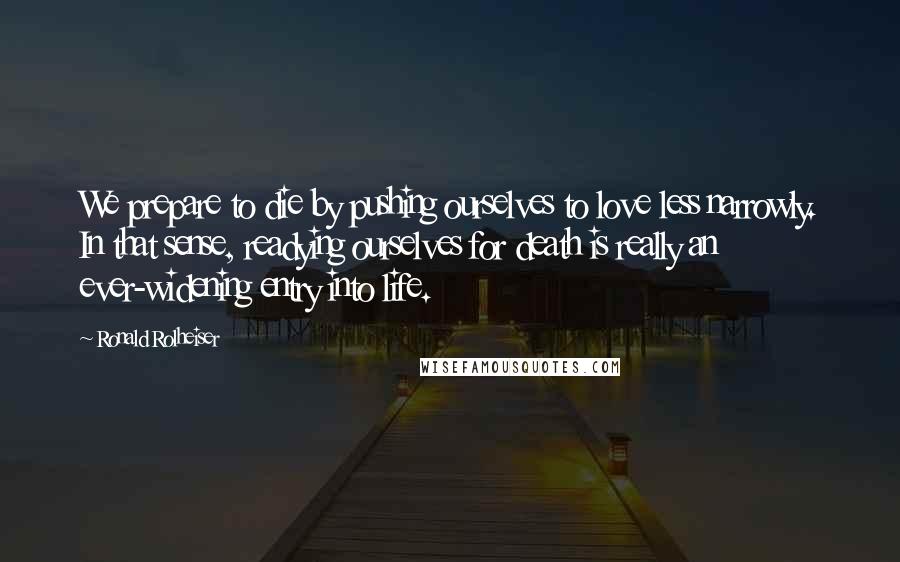 Ronald Rolheiser Quotes: We prepare to die by pushing ourselves to love less narrowly. In that sense, readying ourselves for death is really an ever-widening entry into life.