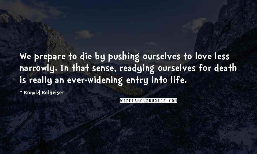 Ronald Rolheiser Quotes: We prepare to die by pushing ourselves to love less narrowly. In that sense, readying ourselves for death is really an ever-widening entry into life.