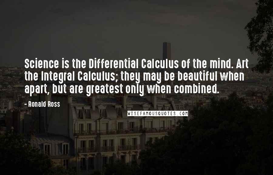 Ronald Ross Quotes: Science is the Differential Calculus of the mind. Art the Integral Calculus; they may be beautiful when apart, but are greatest only when combined.