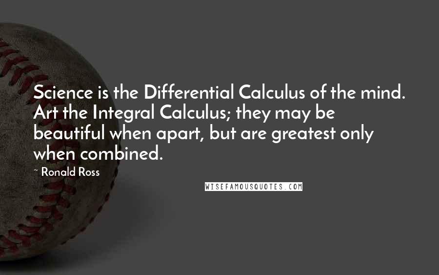 Ronald Ross Quotes: Science is the Differential Calculus of the mind. Art the Integral Calculus; they may be beautiful when apart, but are greatest only when combined.