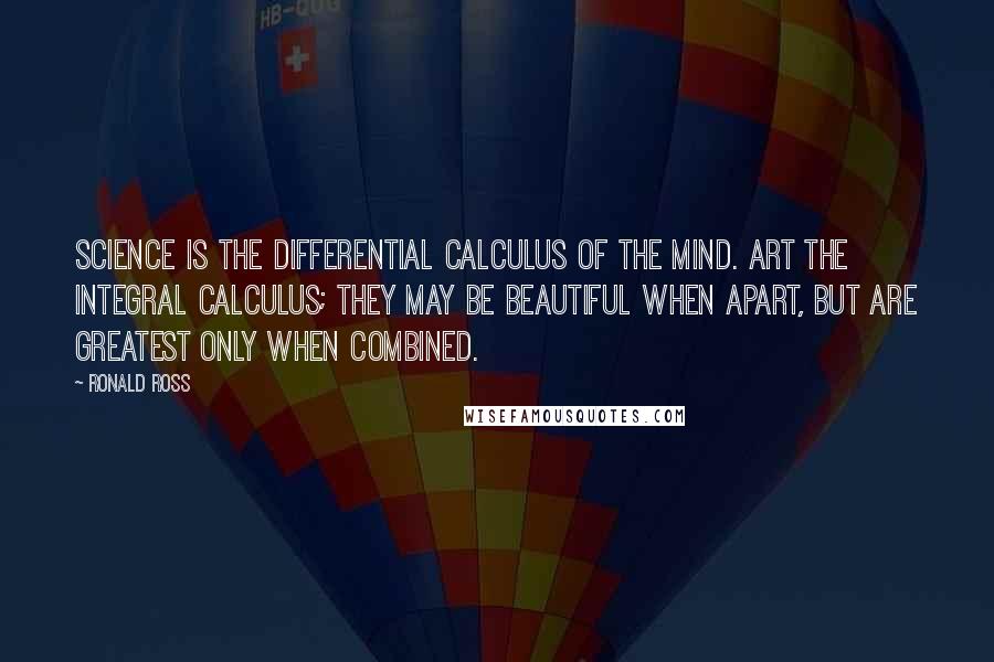 Ronald Ross Quotes: Science is the Differential Calculus of the mind. Art the Integral Calculus; they may be beautiful when apart, but are greatest only when combined.