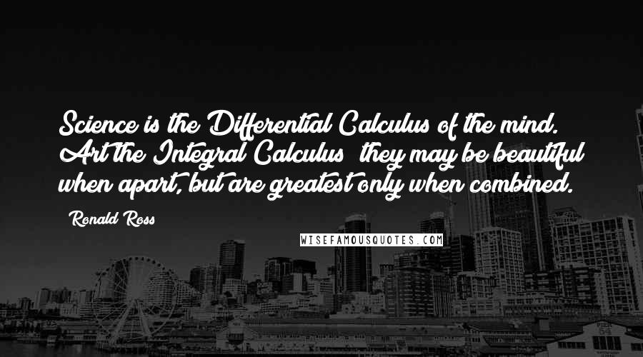 Ronald Ross Quotes: Science is the Differential Calculus of the mind. Art the Integral Calculus; they may be beautiful when apart, but are greatest only when combined.