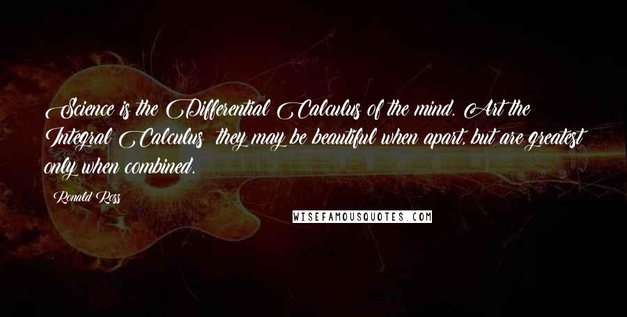 Ronald Ross Quotes: Science is the Differential Calculus of the mind. Art the Integral Calculus; they may be beautiful when apart, but are greatest only when combined.