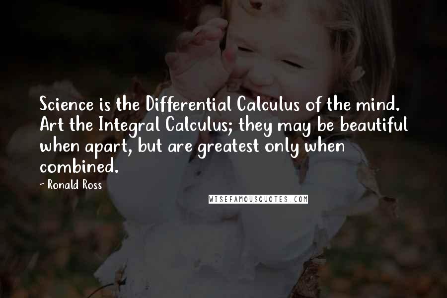 Ronald Ross Quotes: Science is the Differential Calculus of the mind. Art the Integral Calculus; they may be beautiful when apart, but are greatest only when combined.