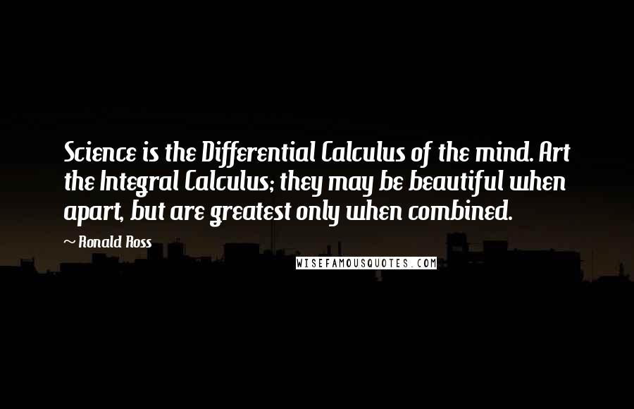 Ronald Ross Quotes: Science is the Differential Calculus of the mind. Art the Integral Calculus; they may be beautiful when apart, but are greatest only when combined.